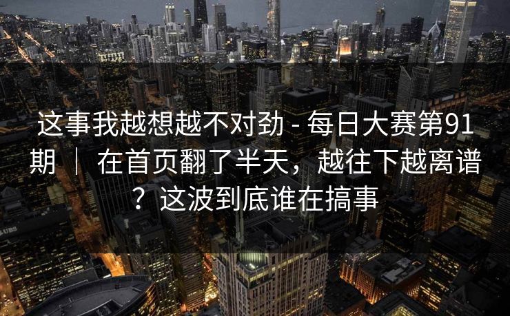 这事我越想越不对劲 - 每日大赛第91期 | 在首页翻了半天,越往下越离谱?这波到底谁在搞事 这事我越想越不对劲 - 每日大赛第91期 | 在首页翻了半天,越往下越离谱?这波到底谁在搞事