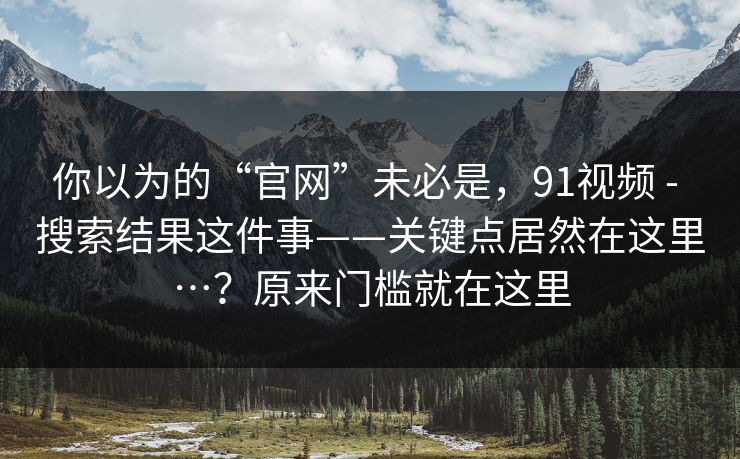 你以为的“官网”未必是，91视频 - 搜索结果这件事——关键点居然在这里…？原来门槛就在这里
