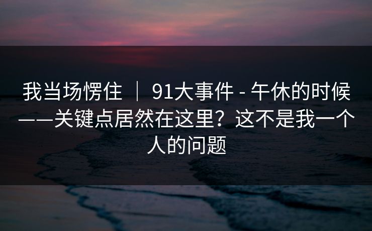 我当场愣住 | 91大事件 - 午休的时候——关键点居然在这里?这不是我一个人的问题 我当场愣住 | 91大事件 - 午休的时候——关键点居然在这里?这不是我一个人的问题