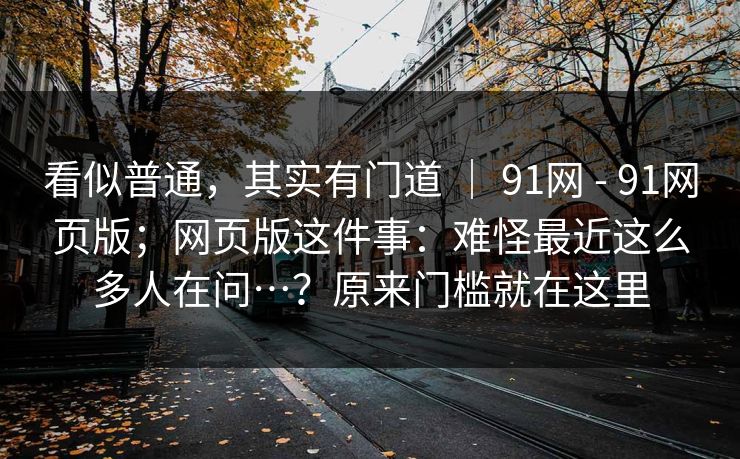 看似普通，其实有门道 ｜ 91网 - 91网页版；网页版这件事：难怪最近这么多人在问…？原来门槛就在这里