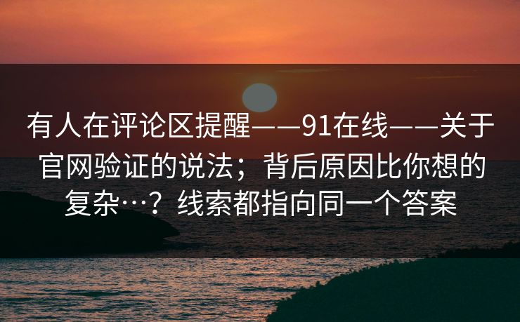 有人在评论区提醒——91在线——关于官网验证的说法;背后原因比你想的复杂…?线索都指向同一个答案 有人在评论区提醒——91在线——关于官网验证的说法;背后原因比你想的复杂…?线索都指向同一个答案