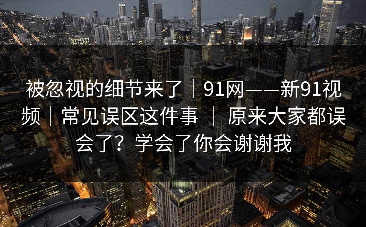 被忽视的细节来了｜91网——新91视频｜常见误区这件事 ｜ 原来大家都误会了？学会了你会谢谢我