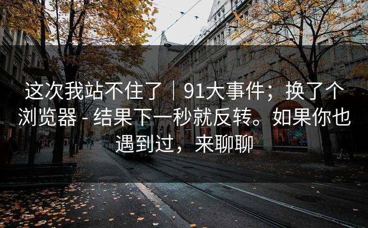 这次我站不住了|91大事件;换了个浏览器 - 结果下一秒就反转。如果你也遇到过,来聊聊 这次我站不住了|91大事件;换了个浏览器 - 结果下一秒就反转。如果你也遇到过,来聊聊