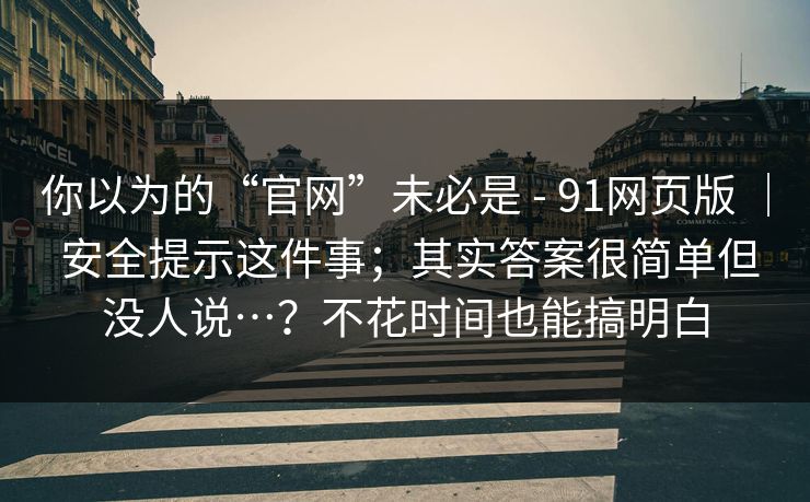你以为的“官网”未必是 - 91网页版 ｜ 安全提示这件事；其实答案很简单但没人说…？不花时间也能搞明白