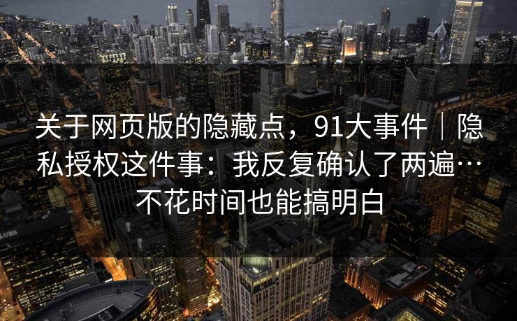关于网页版的隐藏点,91大事件|隐私授权这件事:我反复确认了两遍…不花时间也能搞明白 关于网页版的隐藏点,91大事件|隐私授权这件事:我反复确认了两遍…不花时间也能搞明白