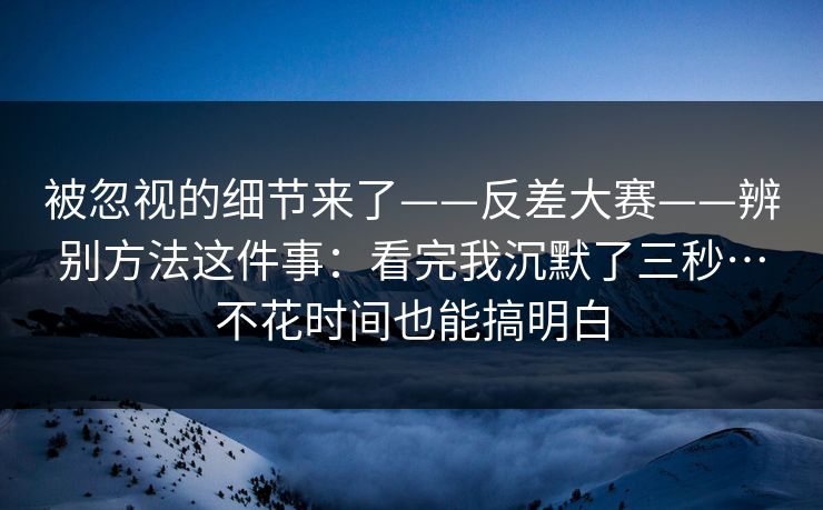 被忽视的细节来了——反差大赛——辨别方法这件事：看完我沉默了三秒…不花时间也能搞明白