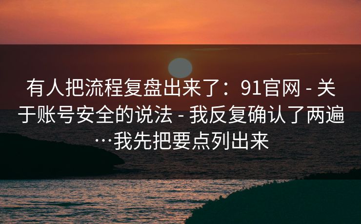 有人把流程复盘出来了:91官网 - 关于账号安全的说法 - 我反复确认了两遍…我先把要点列出来 有人把流程复盘出来了:91官网 - 关于账号安全的说法 - 我反复确认了两遍…我先把要点列出来