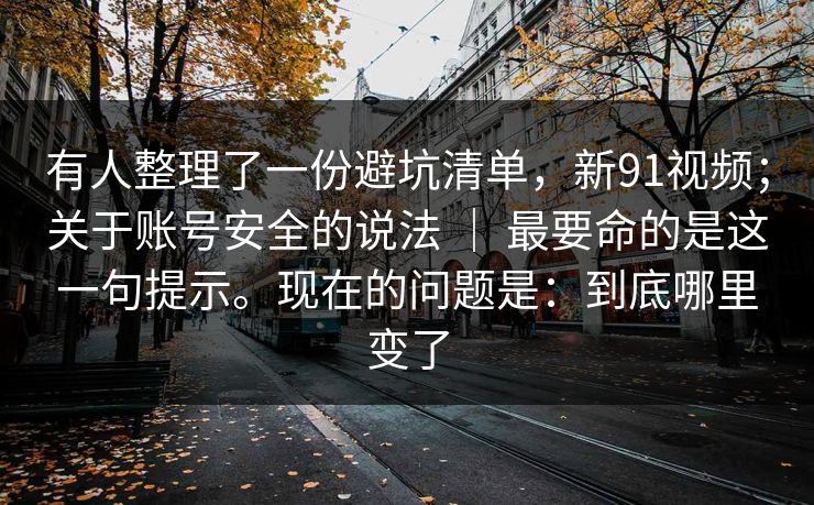 有人整理了一份避坑清单，新91视频；关于账号安全的说法 ｜ 最要命的是这一句提示。现在的问题是：到底哪里变了