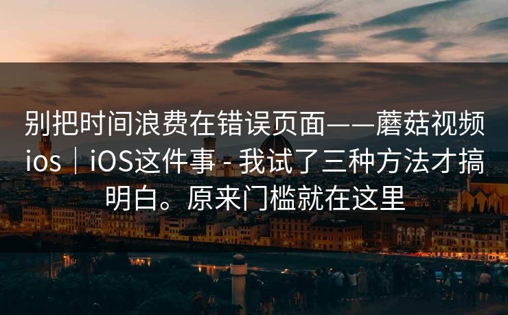 别把时间浪费在错误页面——蘑菇视频ios｜iOS这件事 - 我试了三种方法才搞明白。原来门槛就在这里