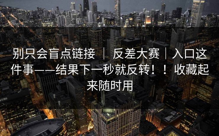 别只会盲点链接 | 反差大赛|入口这件事——结果下一秒就反转!!收藏起来随时用 别只会盲点链接 | 反差大赛|入口这件事——结果下一秒就反转!!收藏起来随时用