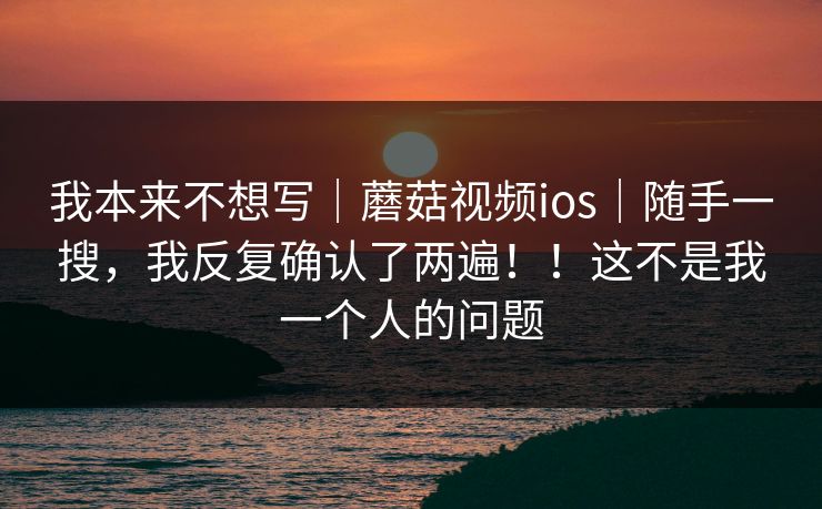 我本来不想写｜蘑菇视频ios｜随手一搜，我反复确认了两遍！！这不是我一个人的问题
