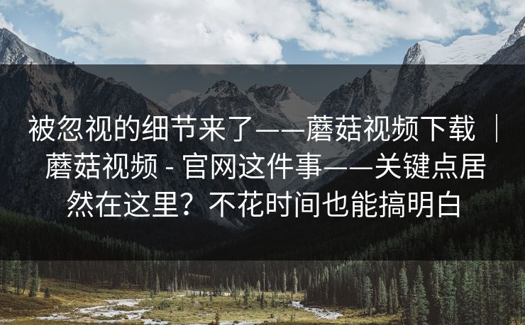 被忽视的细节来了——蘑菇视频下载 ｜ 蘑菇视频 - 官网这件事——关键点居然在这里？不花时间也能搞明白