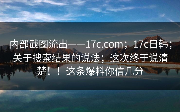 内部截图流出——17c.com；17c日韩；关于搜索结果的说法；这次终于说清楚！！这条爆料你信几分