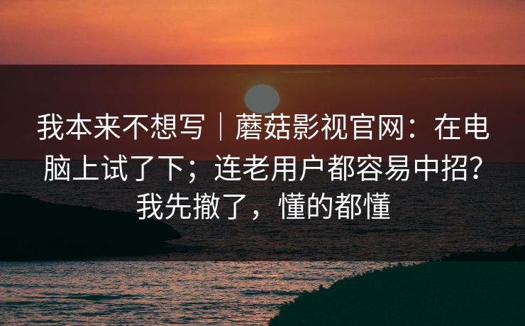 我本来不想写｜蘑菇影视官网：在电脑上试了下；连老用户都容易中招？我先撤了，懂的都懂