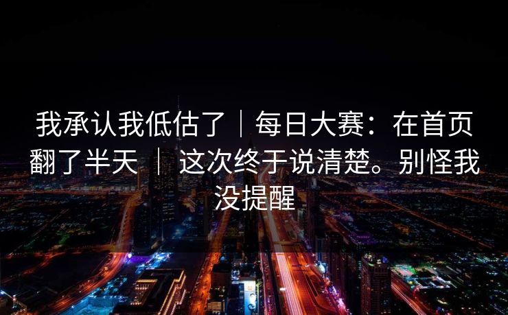 我承认我低估了｜每日大赛：在首页翻了半天 ｜ 这次终于说清楚。别怪我没提醒