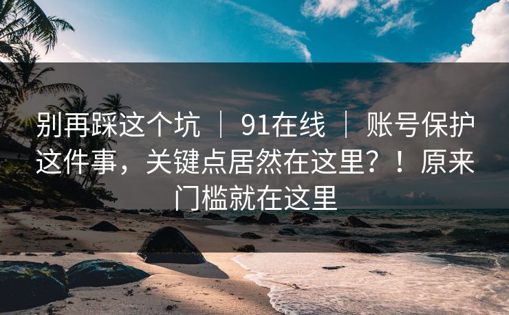 别再踩这个坑 | 91在线 | 账号保护这件事,关键点居然在这里?!原来门槛就在这里 别再踩这个坑 | 91在线 | 账号保护这件事,关键点居然在这里?!原来门槛就在这里