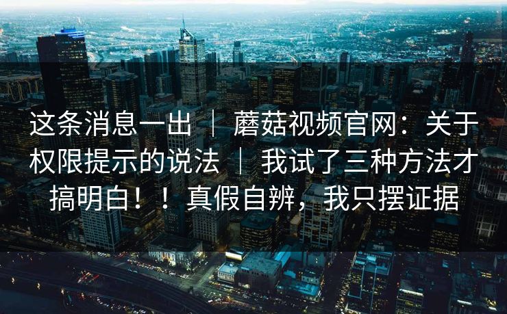 这条消息一出 ｜ 蘑菇视频官网：关于权限提示的说法 ｜ 我试了三种方法才搞明白！！真假自辨，我只摆证据