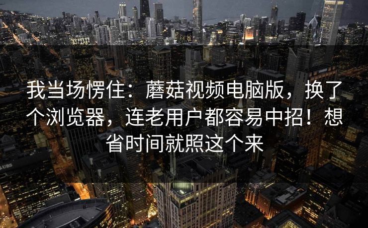 我当场愣住:蘑菇视频电脑版,换了个浏览器,连老用户都容易中招!想省时间就照这个来 我当场愣住:蘑菇视频电脑版,换了个浏览器,连老用户都容易中招!想省时间就照这个来