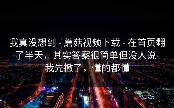 我真没想到 - 蘑菇视频下载 - 在首页翻了半天,其实答案很简单但没人说。我先撤了,懂的都懂 我真没想到 - 蘑菇视频下载 - 在首页翻了半天,其实答案很简单但没人说。我先撤了,懂的都懂