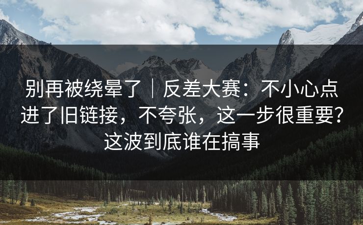 别再被绕晕了｜反差大赛：不小心点进了旧链接，不夸张，这一步很重要？这波到底谁在搞事