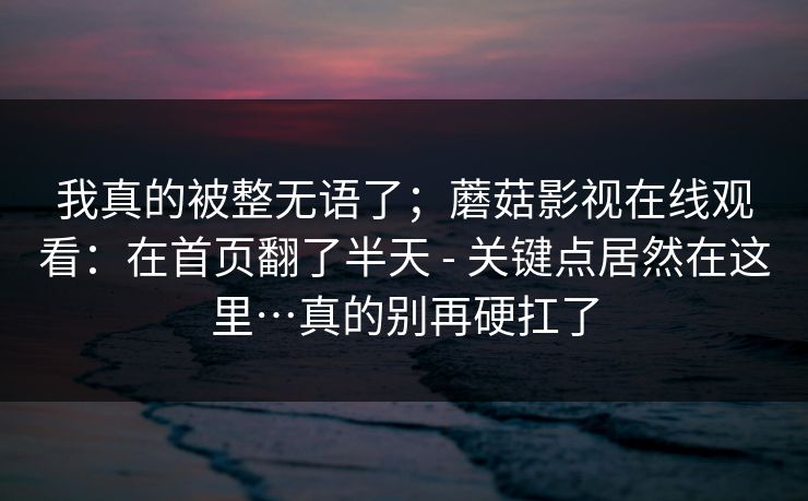 我真的被整无语了;蘑菇影视在线观看:在首页翻了半天 - 关键点居然在这里…真的别再硬扛了 我真的被整无语了;蘑菇影视在线观看:在首页翻了半天 - 关键点居然在这里…真的别再硬扛了
