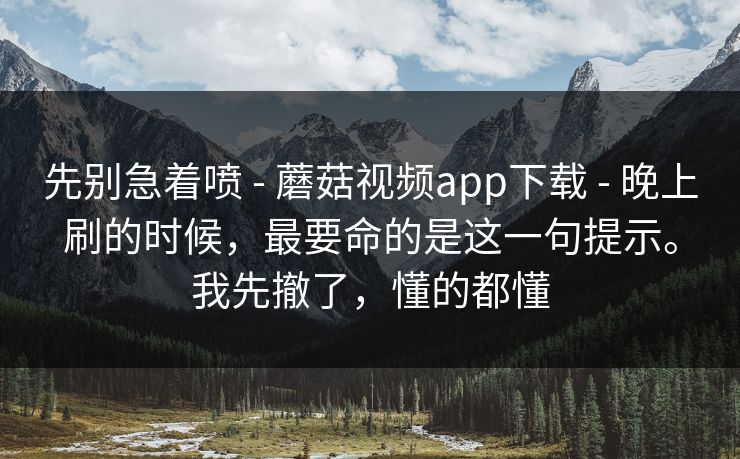 先别急着喷 - 蘑菇视频app下载 - 晚上刷的时候,最要命的是这一句提示。我先撤了,懂的都懂 先别急着喷 - 蘑菇视频app下载 - 晚上刷的时候,最要命的是这一句提示。我先撤了,懂的都懂