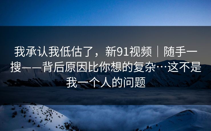 我承认我低估了，新91视频｜随手一搜——背后原因比你想的复杂…这不是我一个人的问题