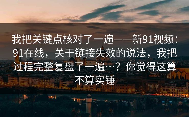 我把关键点核对了一遍——新91视频:91在线,关于链接失效的说法,我把过程完整复盘了一遍…?你觉得这算不算实锤 我把关键点核对了一遍——新91视频:91在线,关于链接失效的说法,我把过程完整复盘了一遍…?你觉得这算不算实锤