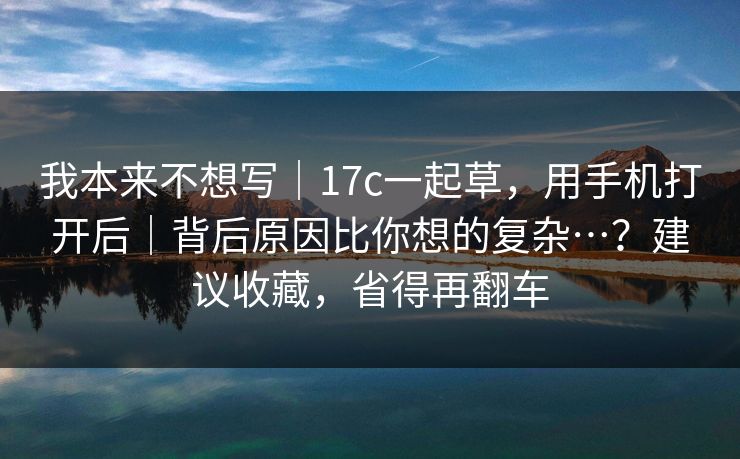 我本来不想写｜17c一起草，用手机打开后｜背后原因比你想的复杂…？建议收藏，省得再翻车