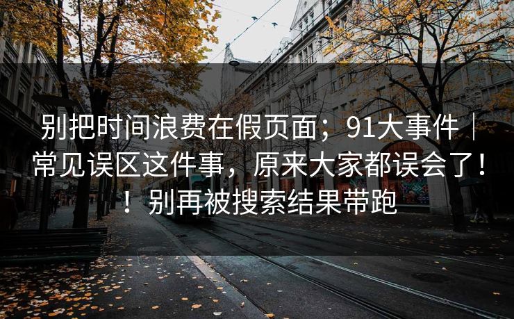 别把时间浪费在假页面；91大事件｜常见误区这件事，原来大家都误会了！！别再被搜索结果带跑