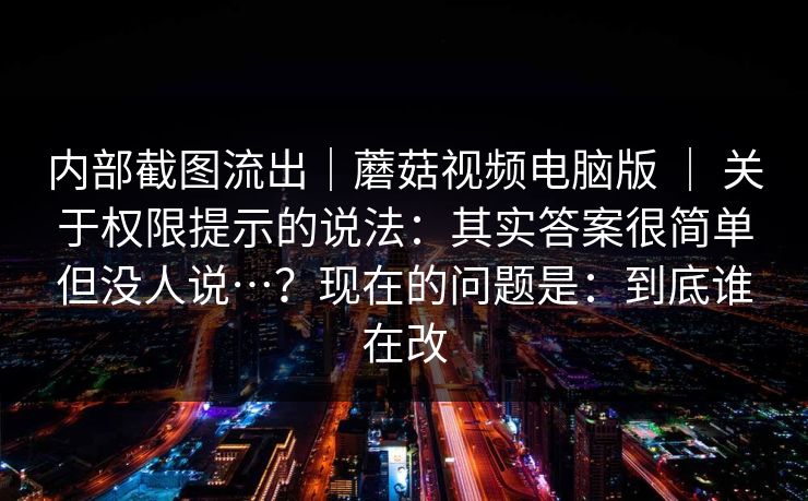 内部截图流出｜蘑菇视频电脑版 ｜ 关于权限提示的说法：其实答案很简单但没人说…？现在的问题是：到底谁在改