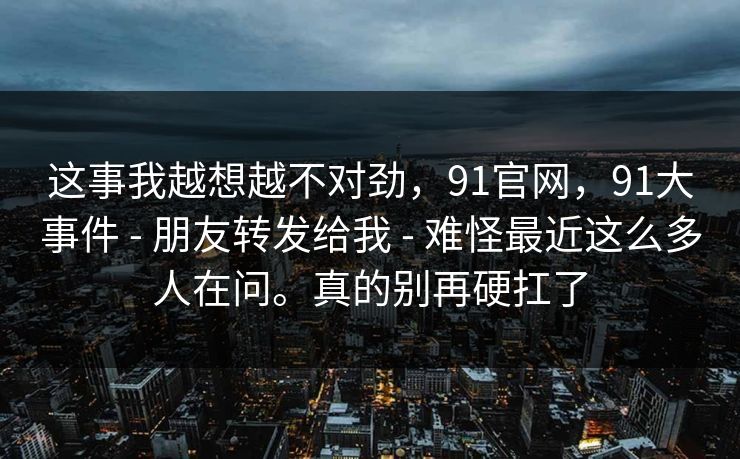 这事我越想越不对劲，91官网，91大事件 - 朋友转发给我 - 难怪最近这么多人在问。真的别再硬扛了