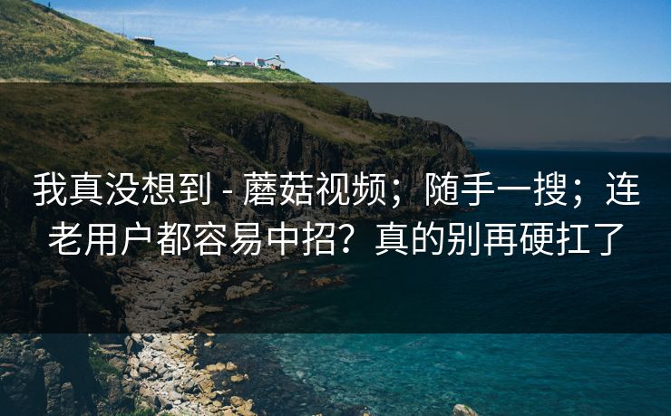 我真没想到 - 蘑菇视频；随手一搜；连老用户都容易中招？真的别再硬扛了