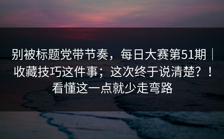别被标题党带节奏，每日大赛第51期｜收藏技巧这件事；这次终于说清楚？！看懂这一点就少走弯路