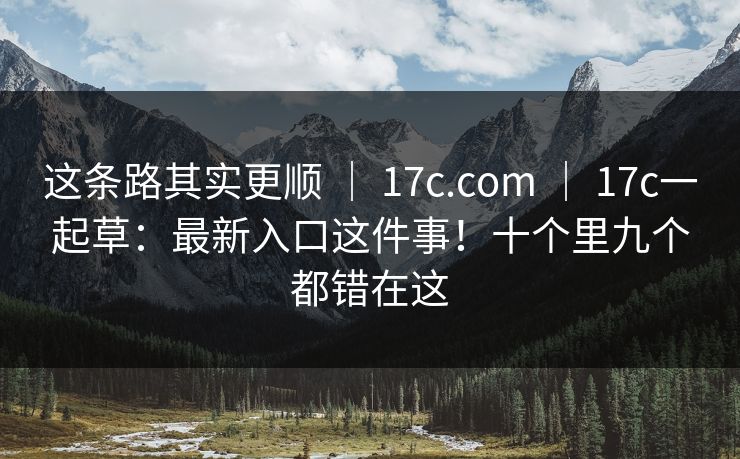 这条路其实更顺 ｜ 17c.com ｜ 17c一起草：最新入口这件事！十个里九个都错在这