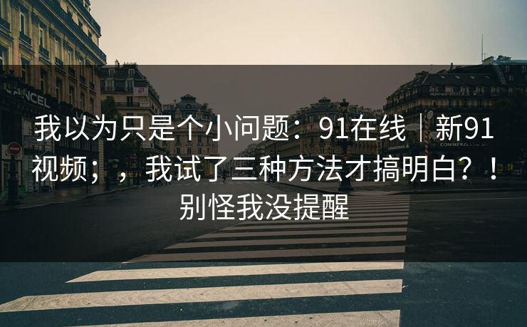 我以为只是个小问题：91在线｜新91视频；，我试了三种方法才搞明白？！别怪我没提醒