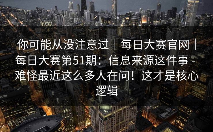 你可能从没注意过｜每日大赛官网｜每日大赛第51期：信息来源这件事 - 难怪最近这么多人在问！这才是核心逻辑