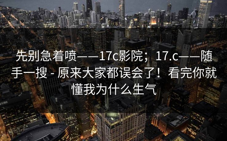 先别急着喷——17c影院;17.c——随手一搜 - 原来大家都误会了!看完你就懂我为什么生气 先别急着喷——17c影院;17.c——随手一搜 - 原来大家都误会了!看完你就懂我为什么生气