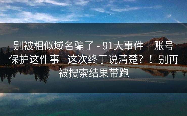 别被相似域名骗了 - 91大事件｜账号保护这件事 - 这次终于说清楚？！别再被搜索结果带跑