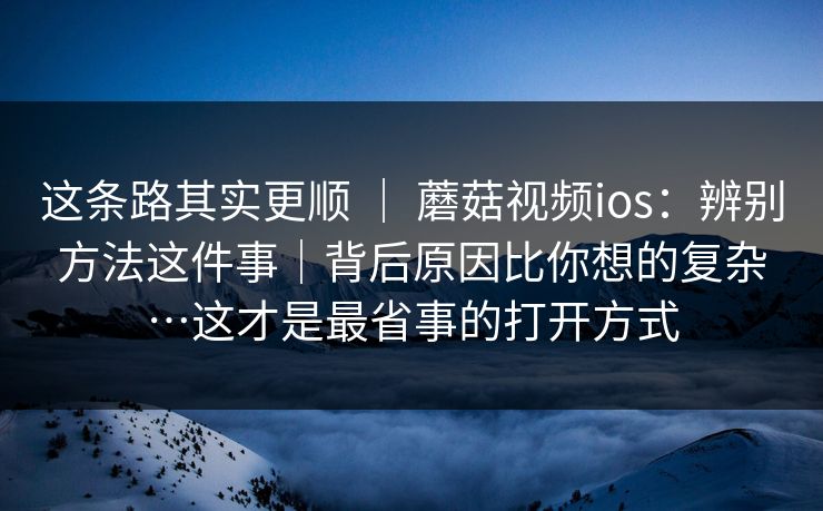 这条路其实更顺 ｜ 蘑菇视频ios：辨别方法这件事｜背后原因比你想的复杂…这才是最省事的打开方式