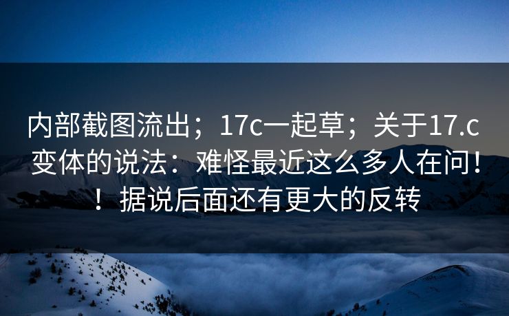 内部截图流出；17c一起草；关于17.c 变体的说法：难怪最近这么多人在问！！据说后面还有更大的反转