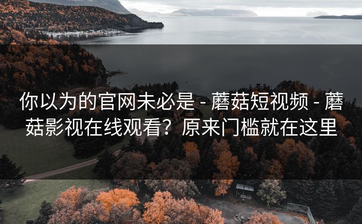 你以为的官网未必是 - 蘑菇短视频 - 蘑菇影视在线观看？原来门槛就在这里