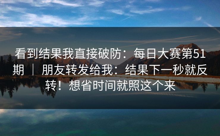 看到结果我直接破防：每日大赛第51期 ｜ 朋友转发给我：结果下一秒就反转！想省时间就照这个来