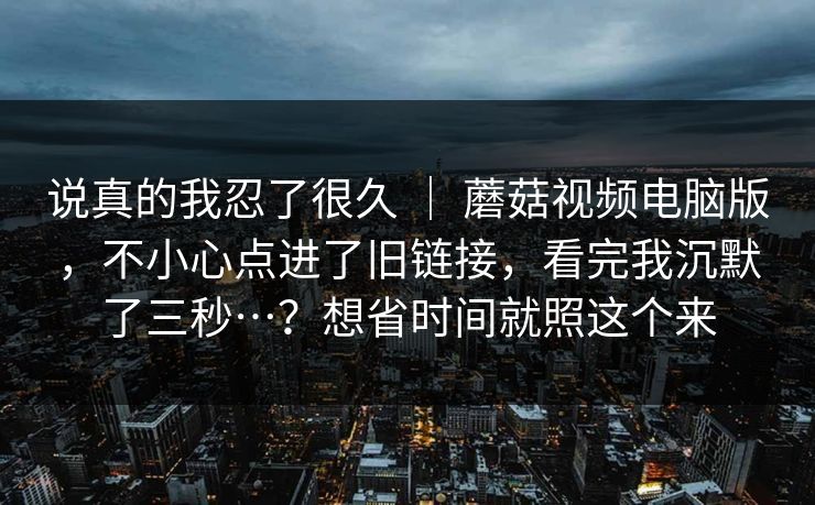 说真的我忍了很久 ｜ 蘑菇视频电脑版，不小心点进了旧链接，看完我沉默了三秒…？想省时间就照这个来