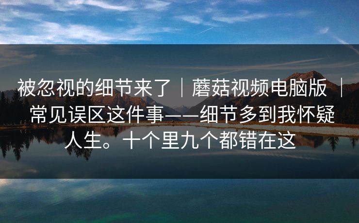 被忽视的细节来了｜蘑菇视频电脑版 ｜ 常见误区这件事——细节多到我怀疑人生。十个里九个都错在这