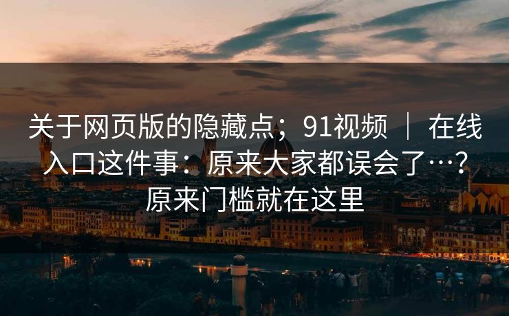 关于网页版的隐藏点；91视频 ｜ 在线入口这件事：原来大家都误会了…？原来门槛就在这里