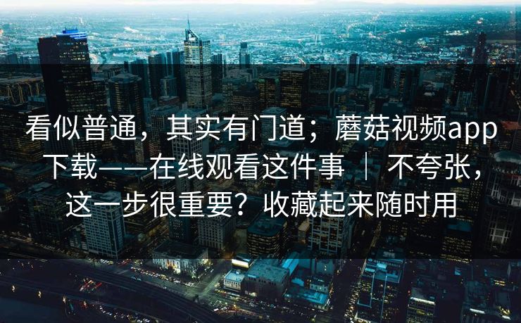 看似普通，其实有门道；蘑菇视频app下载——在线观看这件事 ｜ 不夸张，这一步很重要？收藏起来随时用