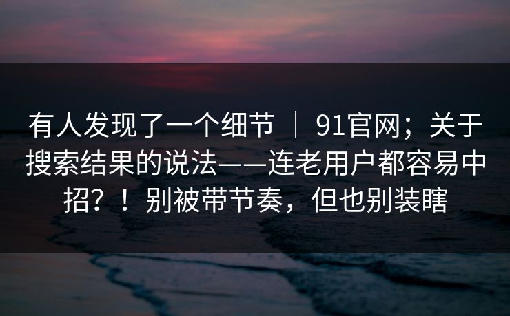 有人发现了一个细节 ｜ 91官网；关于搜索结果的说法——连老用户都容易中招？！别被带节奏，但也别装瞎