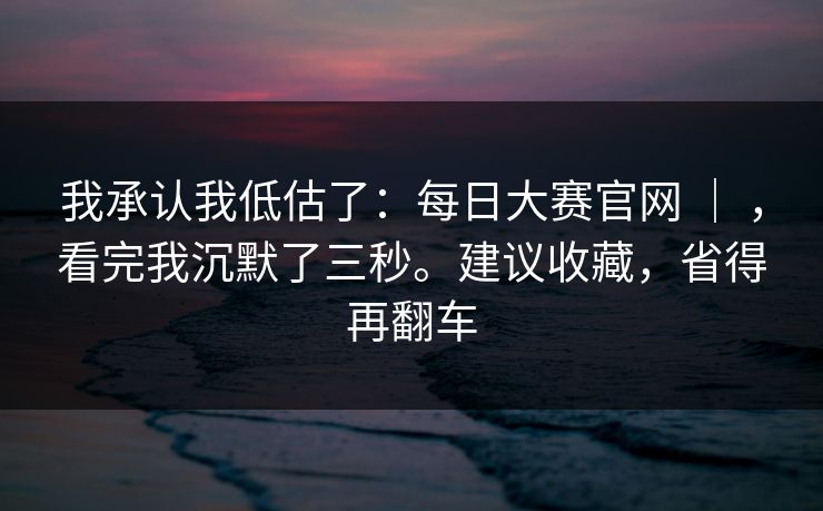 我承认我低估了：每日大赛官网 ｜ ，看完我沉默了三秒。建议收藏，省得再翻车