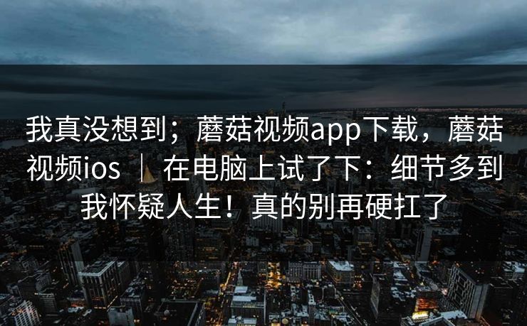 我真没想到；蘑菇视频app下载，蘑菇视频ios ｜ 在电脑上试了下：细节多到我怀疑人生！真的别再硬扛了